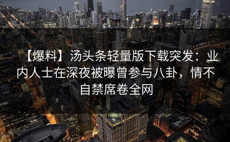 【爆料】汤头条轻量版下载突发：业内人士在深夜被曝曾参与八卦，情不自禁席卷全网