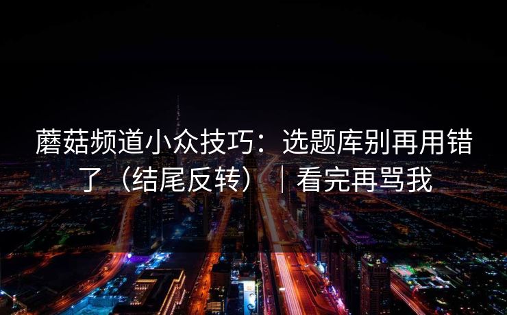 蘑菇频道小众技巧：选题库别再用错了（结尾反转）｜看完再骂我