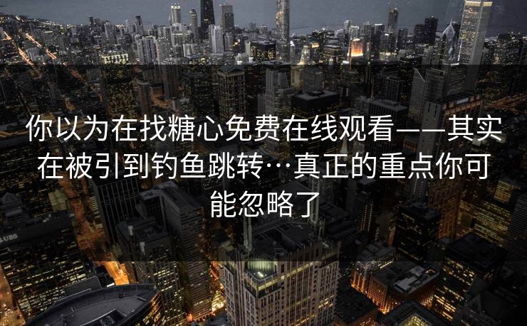 你以为在找糖心免费在线观看——其实在被引到钓鱼跳转…真正的重点你可能忽略了