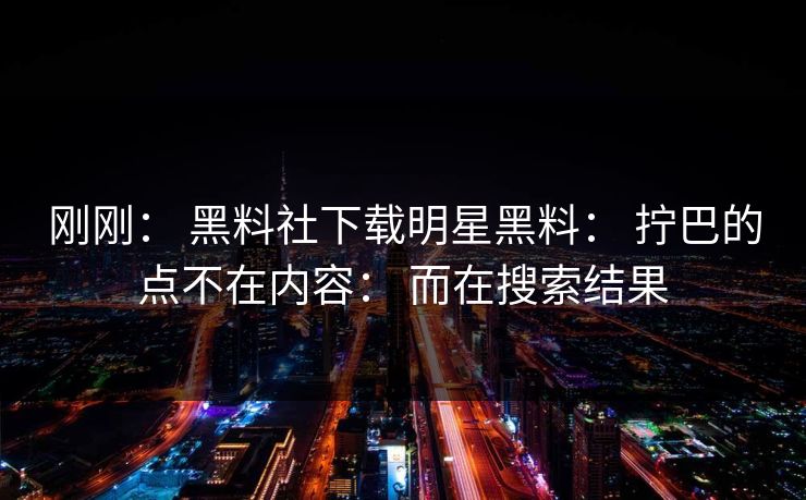 刚刚： 黑料社下载明星黑料： 拧巴的点不在内容： 而在搜索结果