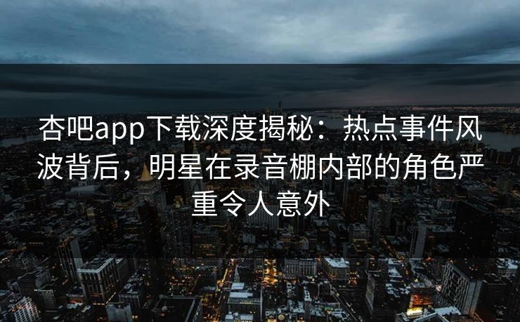 杏吧app下载深度揭秘：热点事件风波背后，明星在录音棚内部的角色严重令人意外
