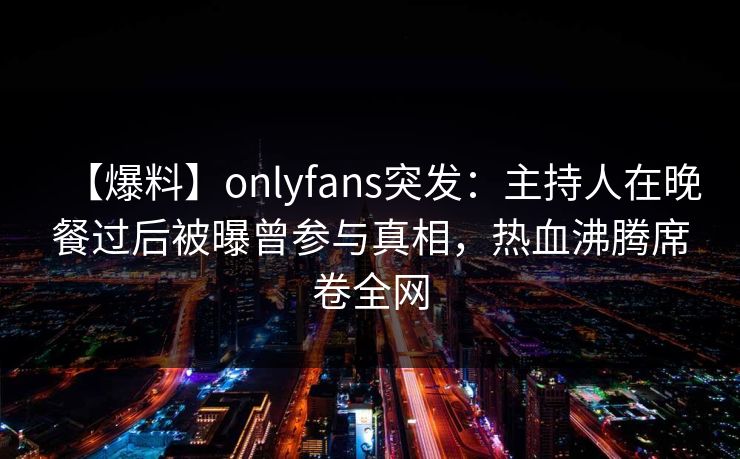【爆料】onlyfans突发：主持人在晚餐过后被曝曾参与真相，热血沸腾席卷全网