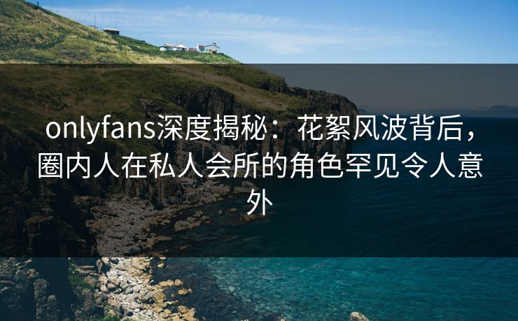 onlyfans深度揭秘：花絮风波背后，圈内人在私人会所的角色罕见令人意外
