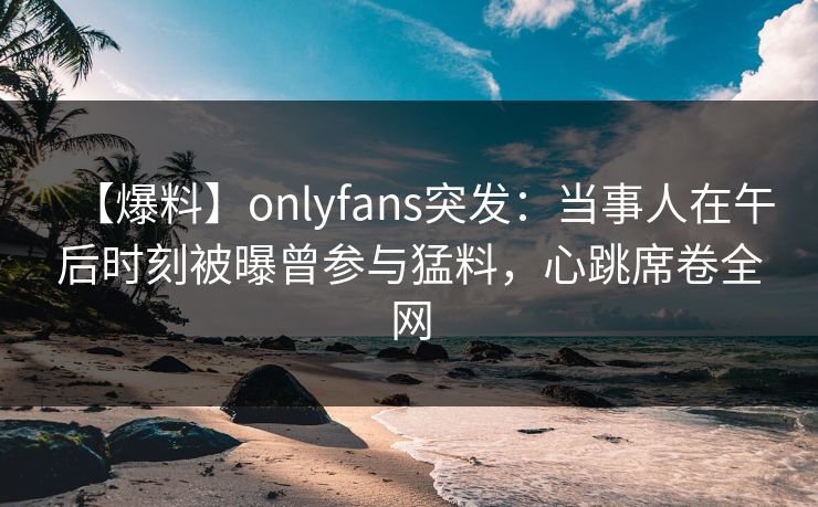 【爆料】onlyfans突发：当事人在午后时刻被曝曾参与猛料，心跳席卷全网