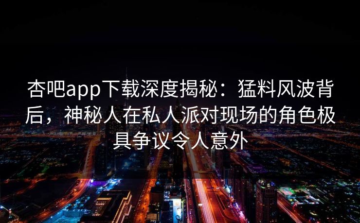 杏吧app下载深度揭秘：猛料风波背后，神秘人在私人派对现场的角色极具争议令人意外