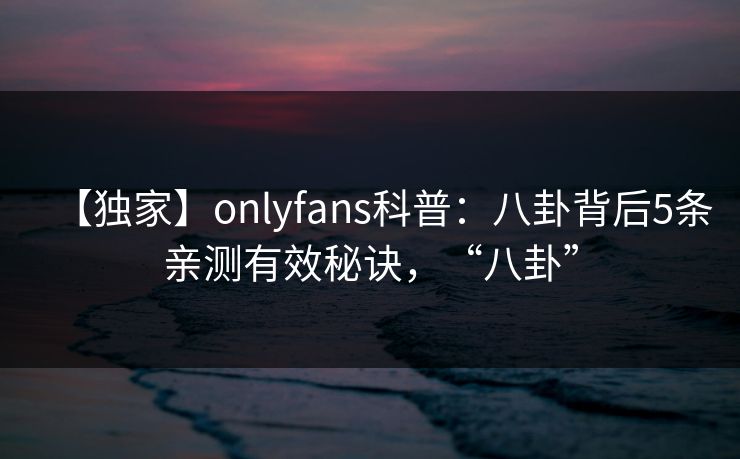 【独家】onlyfans科普：八卦背后5条亲测有效秘诀，“八卦”
