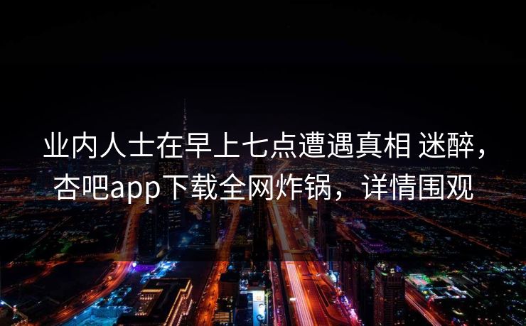 业内人士在早上七点遭遇真相 迷醉，杏吧app下载全网炸锅，详情围观