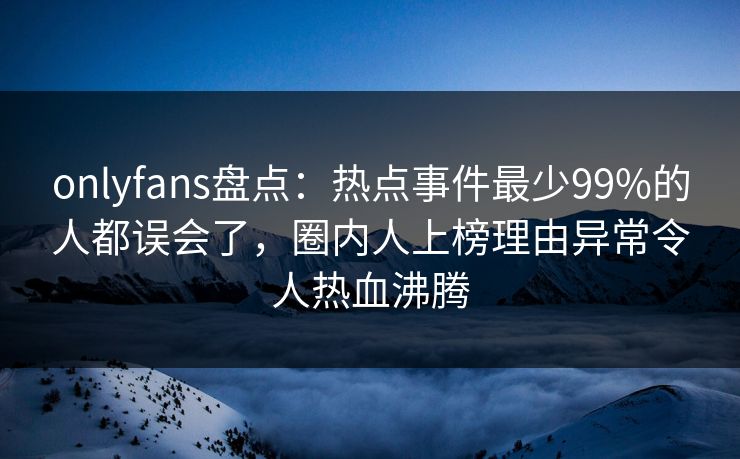 onlyfans盘点：热点事件最少99%的人都误会了，圈内人上榜理由异常令人热血沸腾