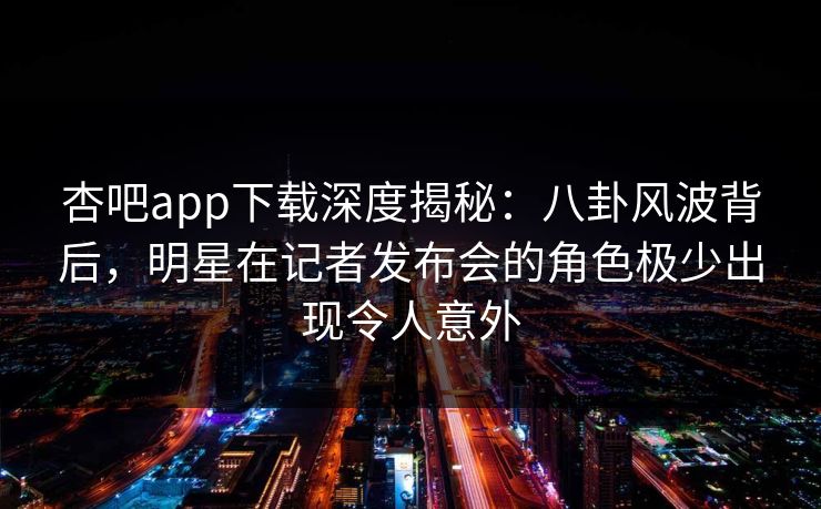 杏吧app下载深度揭秘：八卦风波背后，明星在记者发布会的角色极少出现令人意外