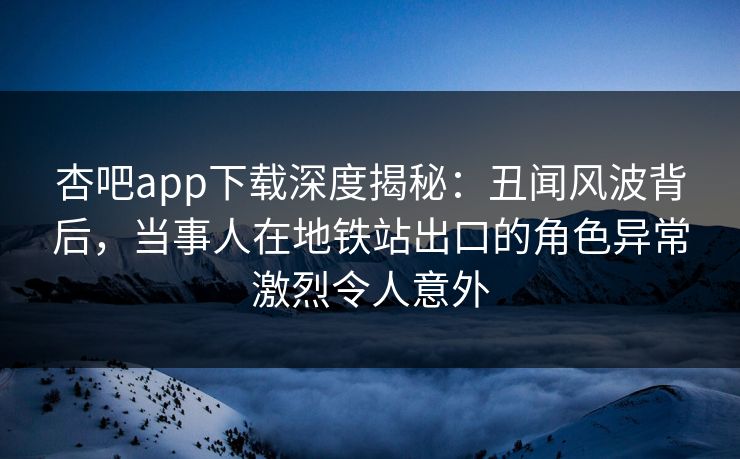 杏吧app下载深度揭秘：丑闻风波背后，当事人在地铁站出口的角色异常激烈令人意外