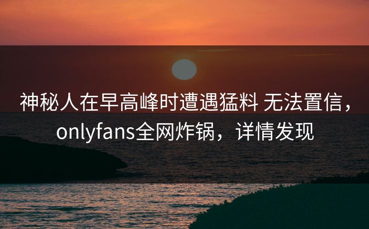 神秘人在早高峰时遭遇猛料 无法置信，onlyfans全网炸锅，详情发现