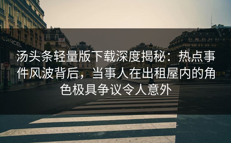 汤头条轻量版下载深度揭秘：热点事件风波背后，当事人在出租屋内的角色极具争议令人意外