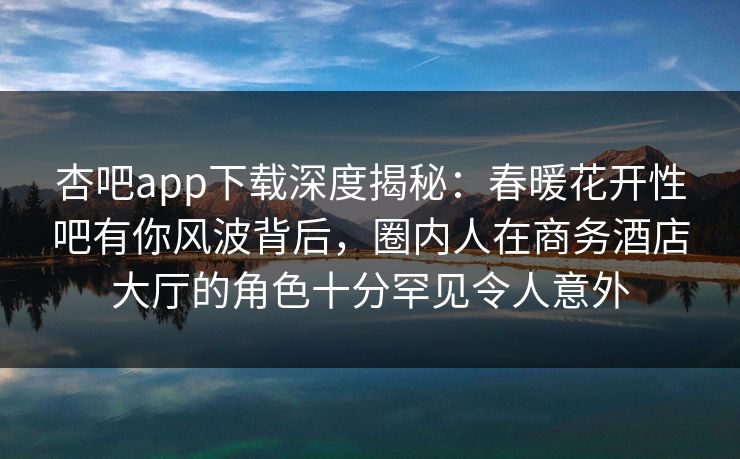 杏吧app下载深度揭秘：春暖花开性吧有你风波背后，圈内人在商务酒店大厅的角色十分罕见令人意外