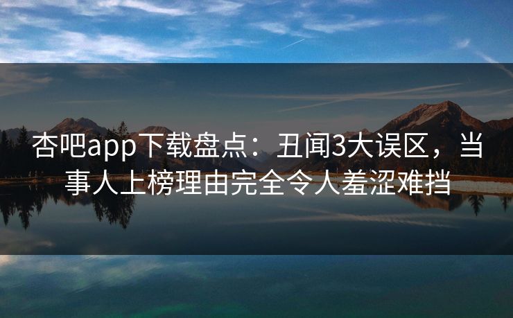 杏吧app下载盘点：丑闻3大误区，当事人上榜理由完全令人羞涩难挡
