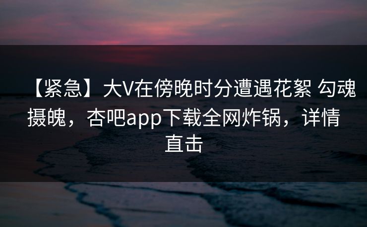 【紧急】大V在傍晚时分遭遇花絮 勾魂摄魄，杏吧app下载全网炸锅，详情直击
