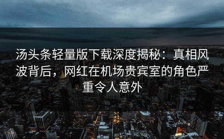 汤头条轻量版下载深度揭秘：真相风波背后，网红在机场贵宾室的角色严重令人意外