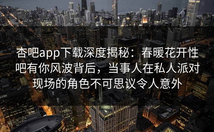 杏吧app下载深度揭秘：春暖花开性吧有你风波背后，当事人在私人派对现场的角色不可思议令人意外