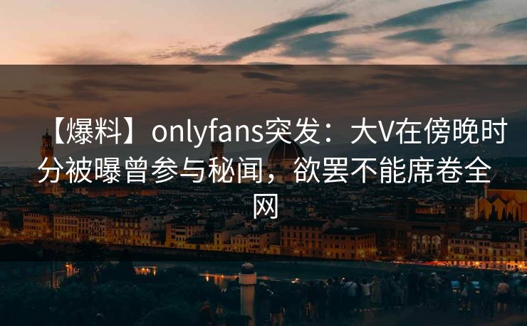 【爆料】onlyfans突发：大V在傍晚时分被曝曾参与秘闻，欲罢不能席卷全网