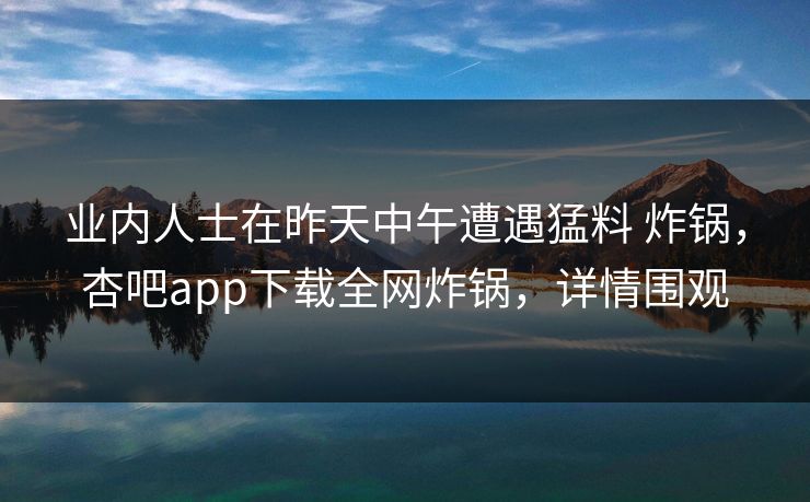 业内人士在昨天中午遭遇猛料 炸锅，杏吧app下载全网炸锅，详情围观