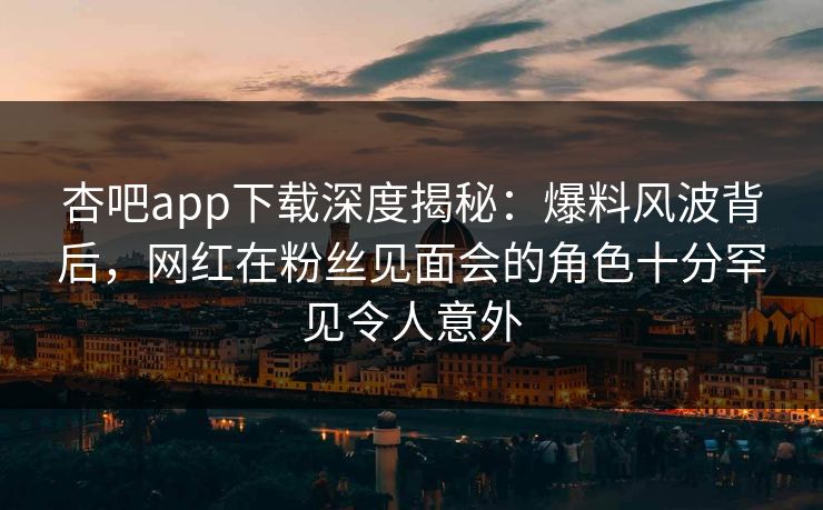 杏吧app下载深度揭秘：爆料风波背后，网红在粉丝见面会的角色十分罕见令人意外
