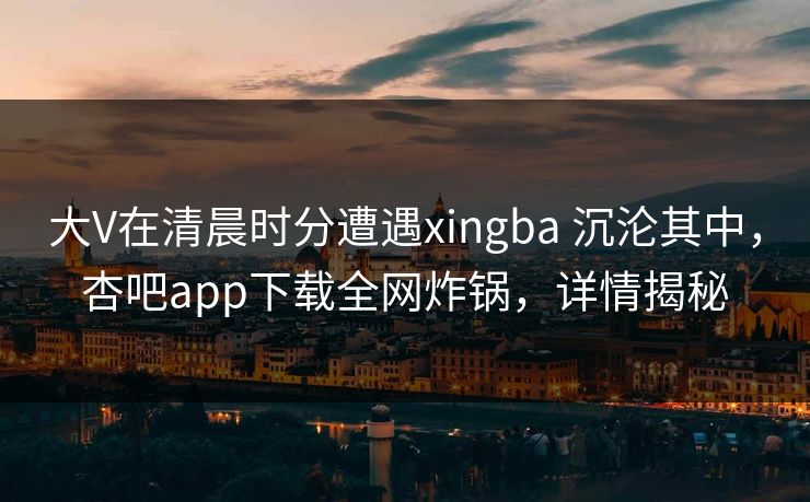 大V在清晨时分遭遇xingba 沉沦其中，杏吧app下载全网炸锅，详情揭秘