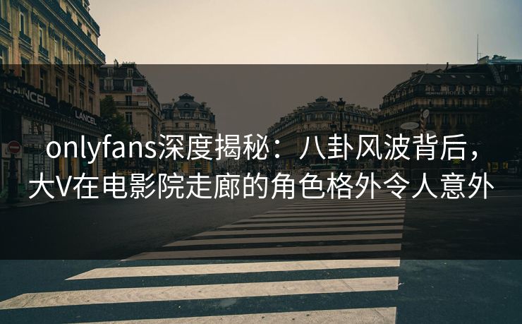 onlyfans深度揭秘：八卦风波背后，大V在电影院走廊的角色格外令人意外