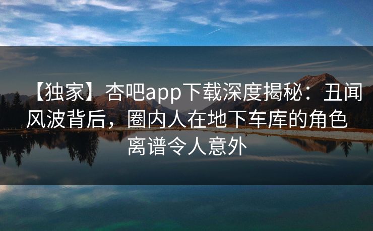 【独家】杏吧app下载深度揭秘：丑闻风波背后，圈内人在地下车库的角色离谱令人意外