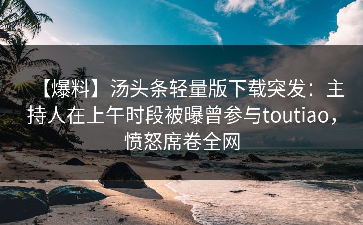 【爆料】汤头条轻量版下载突发：主持人在上午时段被曝曾参与toutiao，愤怒席卷全网