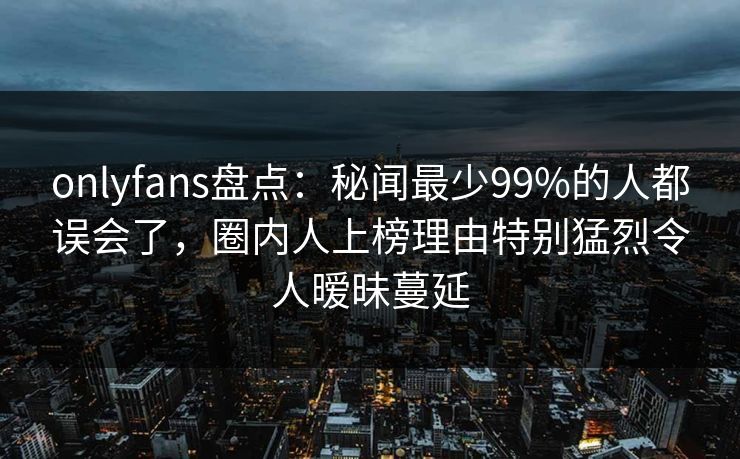 onlyfans盘点：秘闻最少99%的人都误会了，圈内人上榜理由特别猛烈令人暧昧蔓延