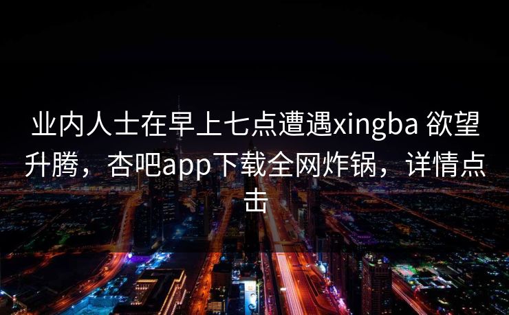 业内人士在早上七点遭遇xingba 欲望升腾，杏吧app下载全网炸锅，详情点击