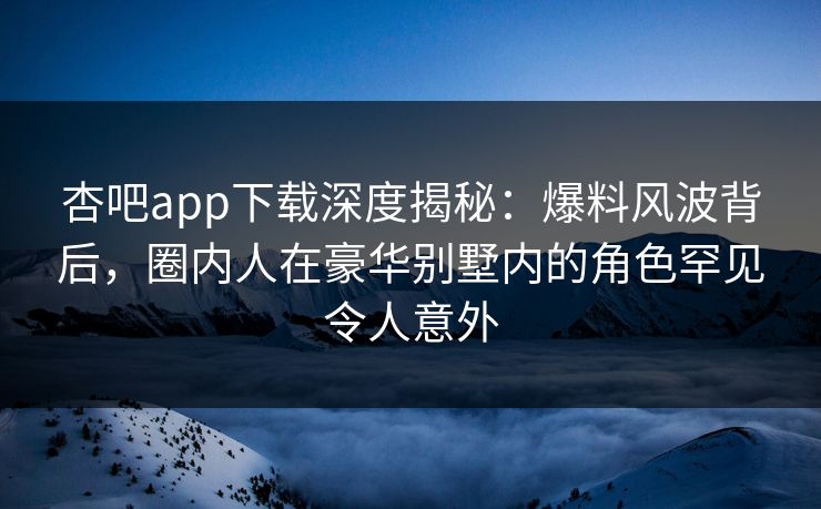 杏吧app下载深度揭秘：爆料风波背后，圈内人在豪华别墅内的角色罕见令人意外