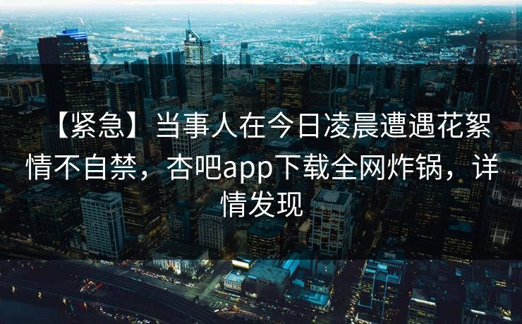 【紧急】当事人在今日凌晨遭遇花絮 情不自禁，杏吧app下载全网炸锅，详情发现