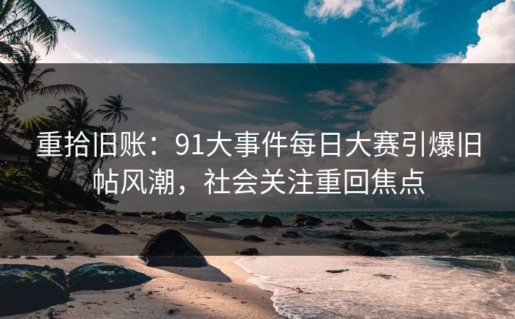 重拾旧账：91大事件每日大赛引爆旧帖风潮，社会关注重回焦点