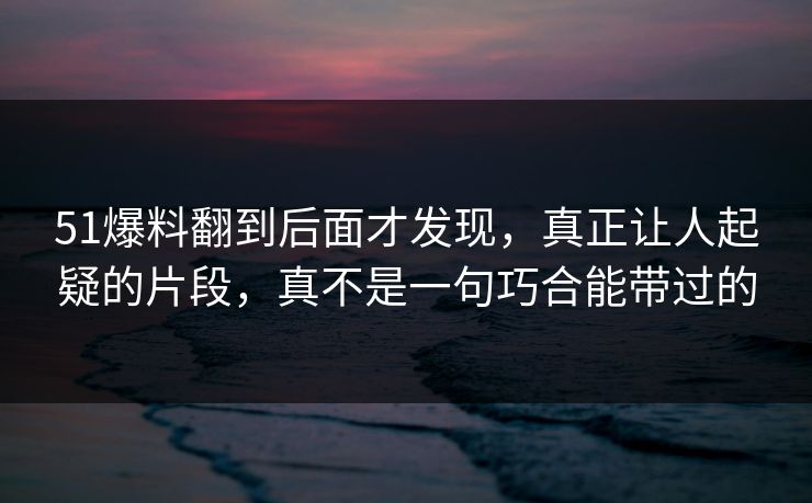 51爆料翻到后面才发现，真正让人起疑的片段，真不是一句巧合能带过的