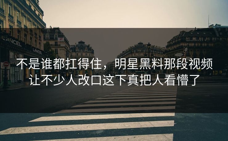 不是谁都扛得住，明星黑料那段视频让不少人改口这下真把人看懵了